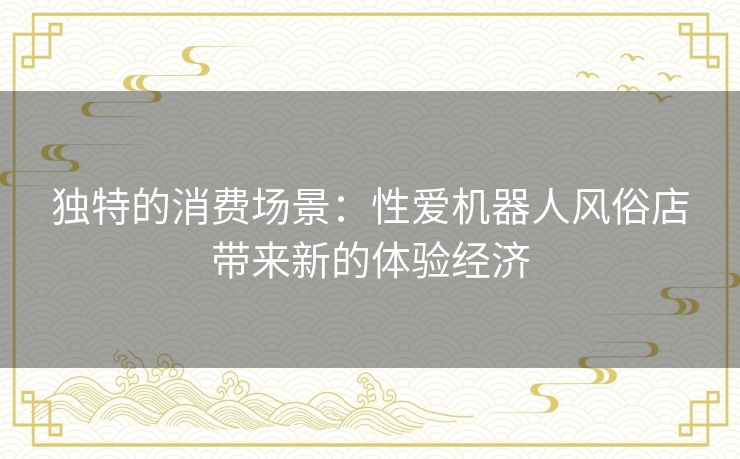 独特的消费场景:性爱机器人风俗店带来新的体验经济 独特的消费场景:性爱机器人风俗店带来新的体验经济