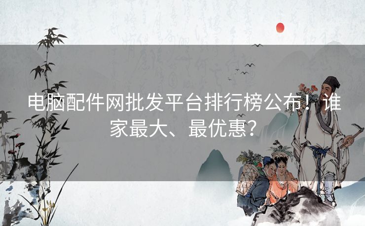 电脑配件网批发平台排行榜公布!谁家最大、最优惠? 电脑配件网批发平台排行榜公布!谁家最大、最优惠?