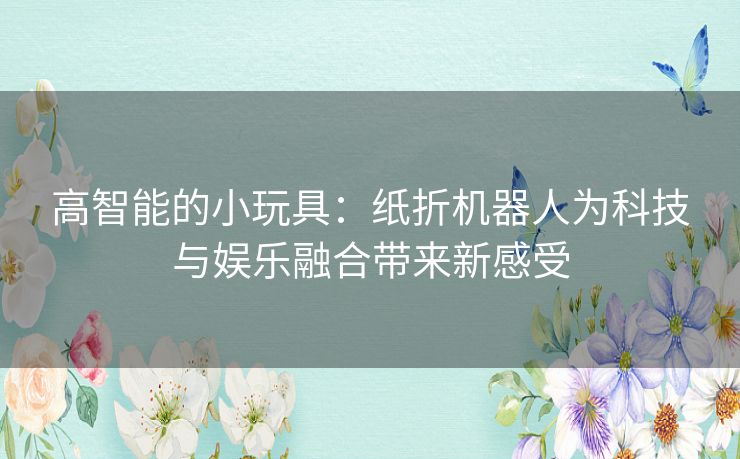 高智能的小玩具：纸折机器人为科技与娱乐融合带来新感受