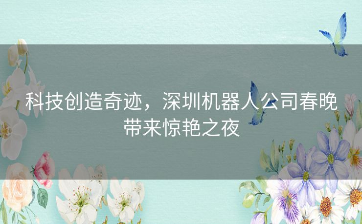 科技创造奇迹,深圳机器人公司春晚带来惊艳之夜 科技创造奇迹,深圳机器人公司春晚带来惊艳之夜