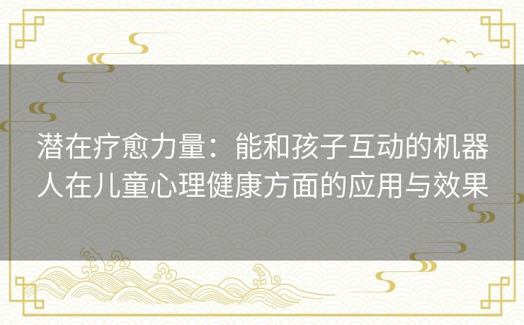 潜在疗愈力量:能和孩子互动的机器人在儿童心理健康方面的应用与效果 潜在疗愈力量:能和孩子互动的机器人在儿童心理健康方面的应用与效果
