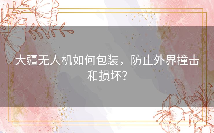 大疆无人机如何包装,防止外界撞击和损坏? 大疆无人机如何包装,防止外界撞击和损坏?