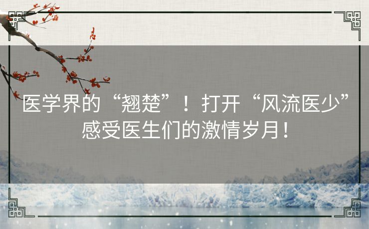 医学界的“翘楚”！打开“风流医少”感受医生们的激情岁月！