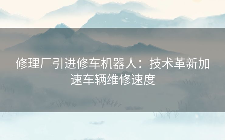 修理厂引进修车机器人:技术革新加速车辆维修速度 修理厂引进修车机器人:技术革新加速车辆维修速度