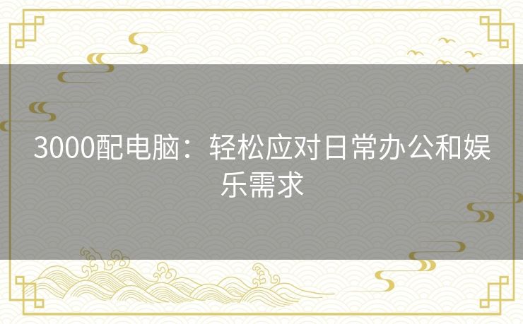 3000配电脑:轻松应对日常办公和娱乐需求 3000配电脑:轻松应对日常办公和娱乐需求