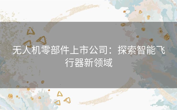 无人机零部件上市公司:探索智能飞行器新领域 无人机零部件上市公司:探索智能飞行器新领域