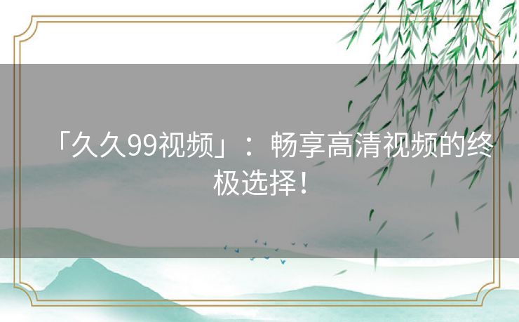「久久99视频」：畅享高清视频的终极选择！