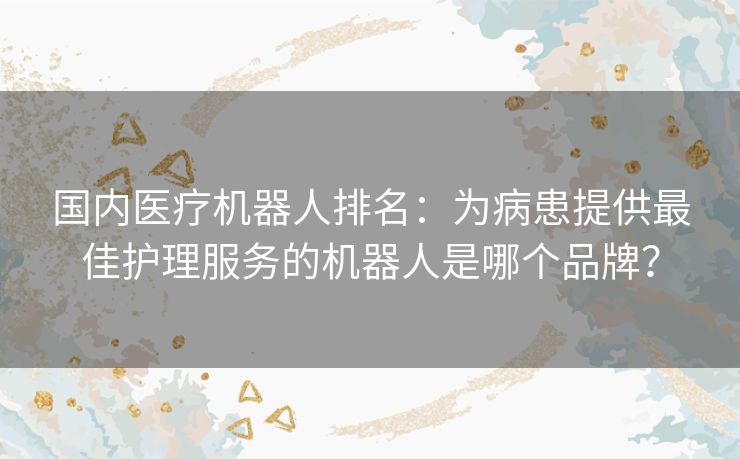 国内医疗机器人排名:为病患提供最佳护理服务的机器人是哪个品牌? 国内医疗机器人排名:为病患提供最佳护理服务的机器人是哪个品牌?
