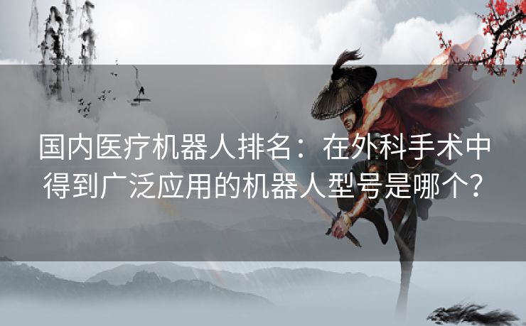 国内医疗机器人排名:在外科手术中得到广泛应用的机器人型号是哪个? 国内医疗机器人排名:在外科手术中得到广泛应用的机器人型号是哪个?