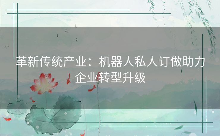 革新传统产业:机器人私人订做助力企业转型升级 革新传统产业:机器人私人订做助力企业转型升级