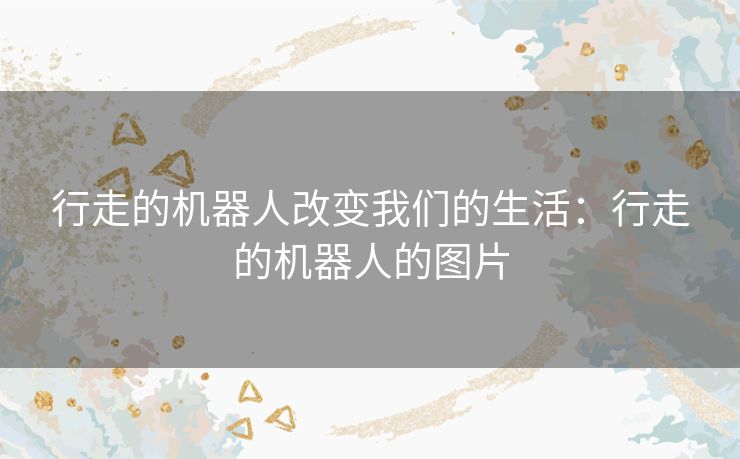 行走的机器人改变我们的生活:行走的机器人的图片 行走的机器人改变我们的生活:行走的机器人的图片