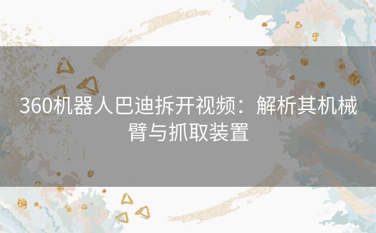 360机器人巴迪拆开视频:解析其机械臂与抓取装置 360机器人巴迪拆开视频:解析其机械臂与抓取装置