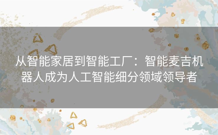 从智能家居到智能工厂:智能麦吉机器人成为人工智能细分领域领导者 从智能家居到智能工厂:智能麦吉机器人成为人工智能细分领域领导者