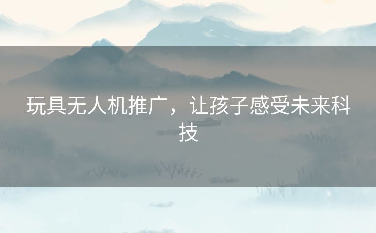 玩具无人机推广，让孩子感受未来科技
