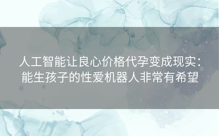 人工智能让良心价格代孕变成现实：能生孩子的性爱机器人非常有希望