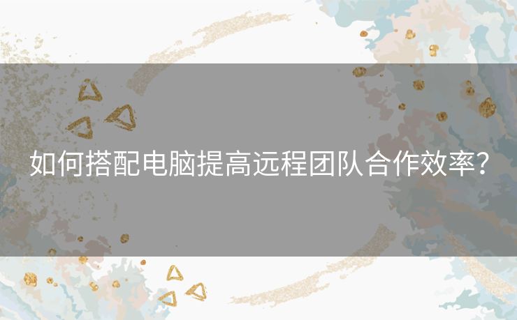 如何搭配电脑提高远程团队合作效率？