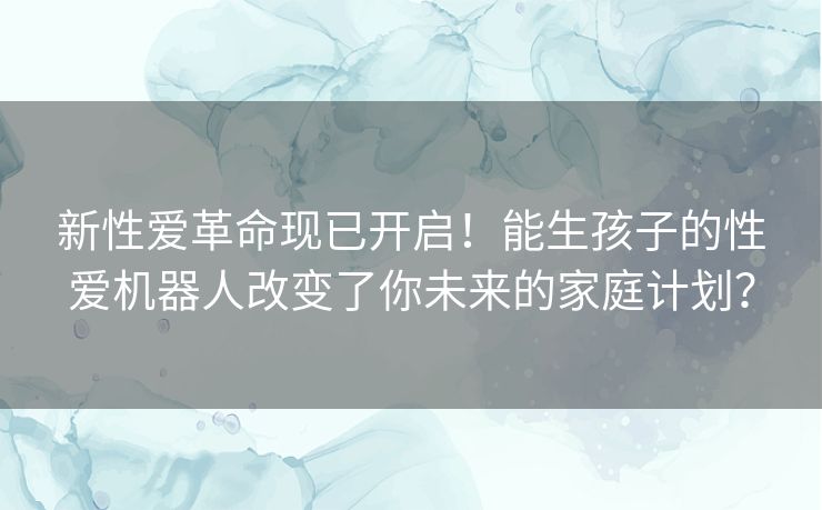 新性爱革命现已开启！能生孩子的性爱机器人改变了你未来的家庭计划？