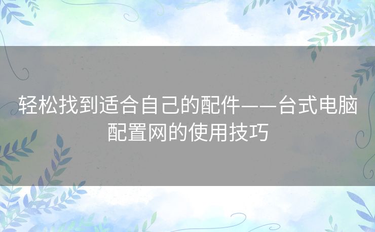 轻松找到适合自己的配件——台式电脑配置网的使用技巧 轻松找到适合自己的配件——台式电脑配置网的使用技巧