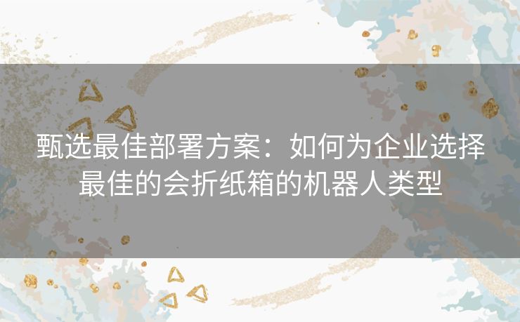 甄选最佳部署方案：如何为企业选择最佳的会折纸箱的机器人类型