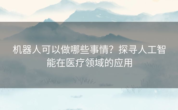 机器人可以做哪些事情？探寻人工智能在医疗领域的应用