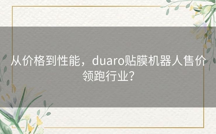 从价格到性能,duaro贴膜机器人售价领跑行业? 从价格到性能,duaro贴膜机器人售价领跑行业?