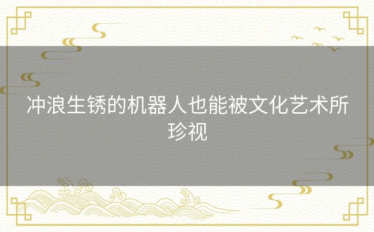 冲浪生锈的机器人也能被文化艺术所珍视 冲浪生锈的机器人也能被文化艺术所珍视