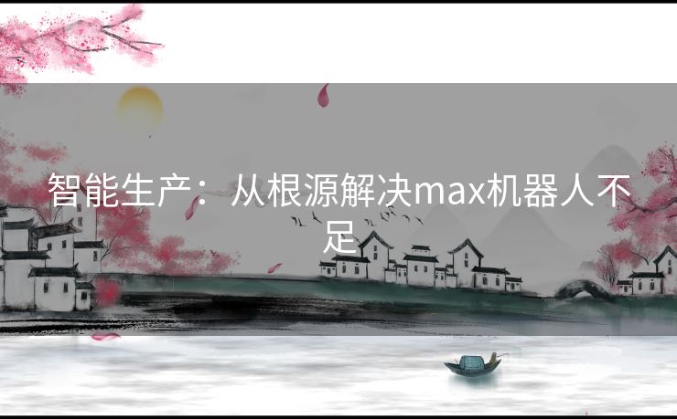 智能生产:从根源解决max机器人不足 智能生产:从根源解决max机器人不足