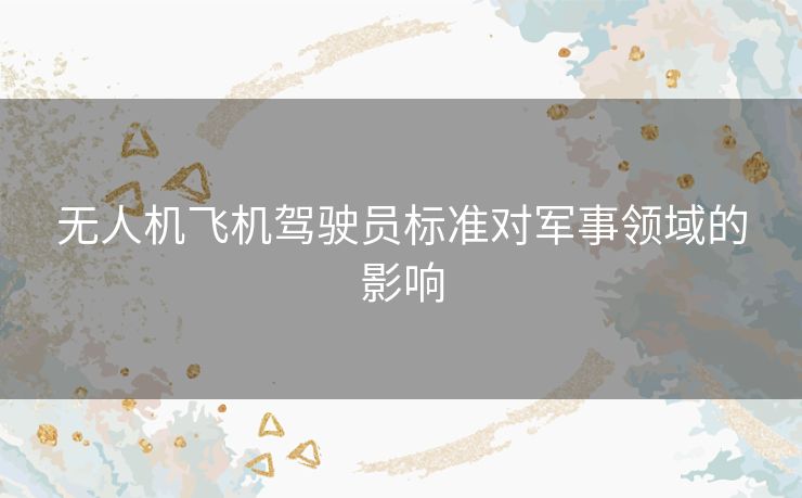 无人机飞机驾驶员标准对军事领域的影响 无人机飞机驾驶员标准对军事领域的影响