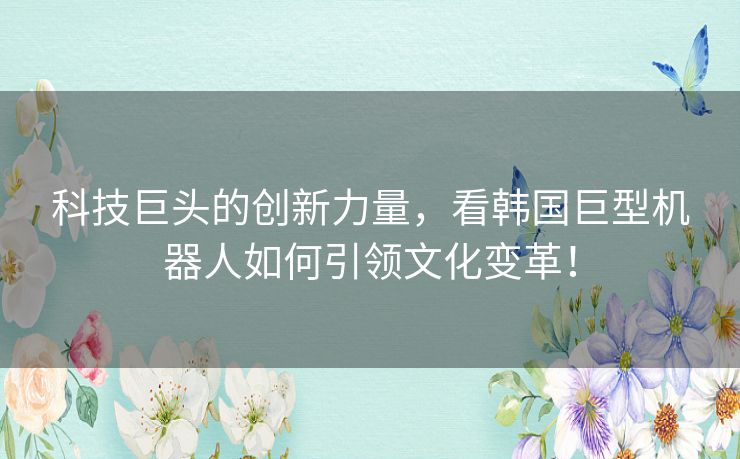 科技巨头的创新力量,看韩国巨型机器人如何引领文化变革! 科技巨头的创新力量,看韩国巨型机器人如何引领文化变革!