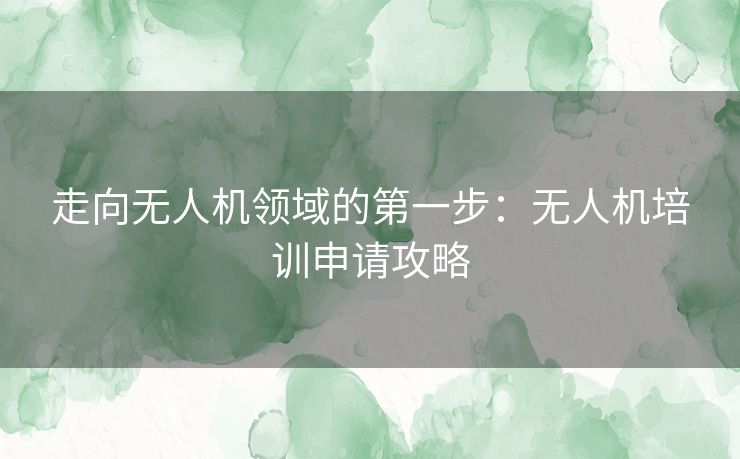 走向无人机领域的第一步:无人机培训申请攻略 走向无人机领域的第一步:无人机培训申请攻略