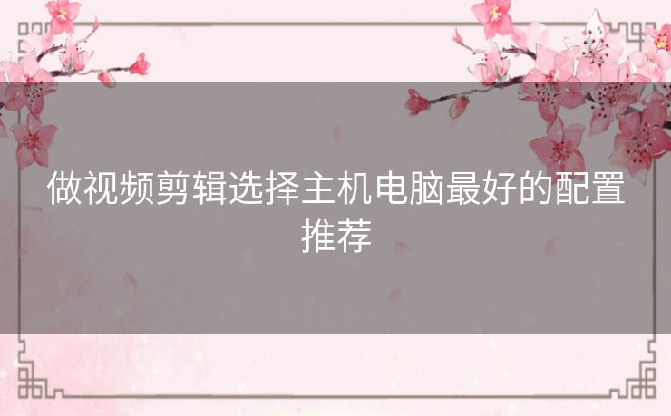 做视频剪辑选择主机电脑最好的配置推荐 做视频剪辑选择主机电脑最好的配置推荐