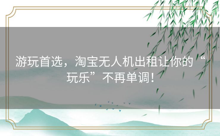 游玩首选,淘宝无人机出租让你的“玩乐”不再单调! 游玩首选,淘宝无人机出租让你的“玩乐”不再单调!