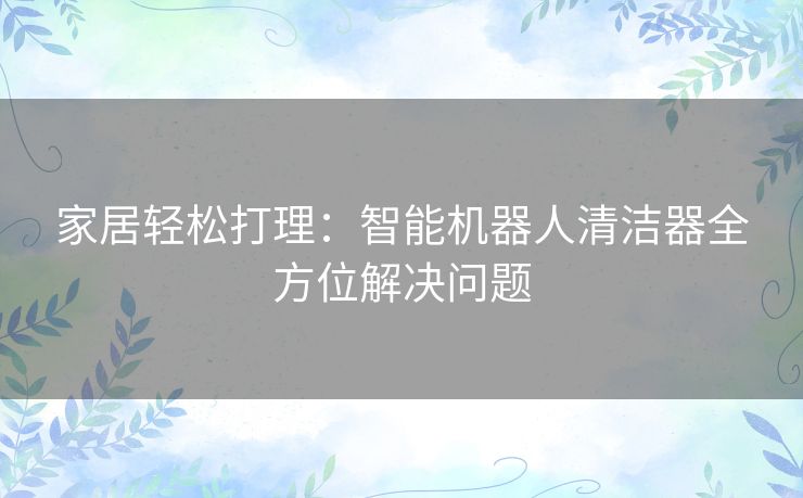 家居轻松打理:智能机器人清洁器全方位解决问题 家居轻松打理:智能机器人清洁器全方位解决问题