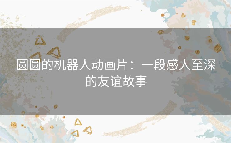 圆圆的机器人动画片:一段感人至深的友谊故事 圆圆的机器人动画片:一段感人至深的友谊故事