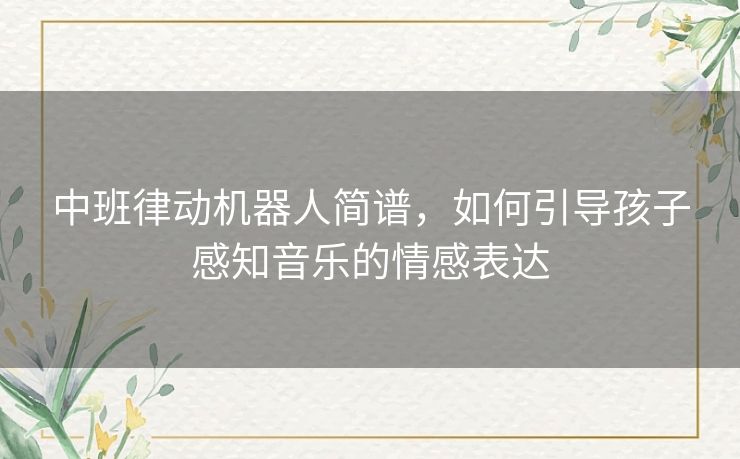 中班律动机器人简谱,如何引导孩子感知音乐的情感表达 中班律动机器人简谱,如何引导孩子感知音乐的情感表达