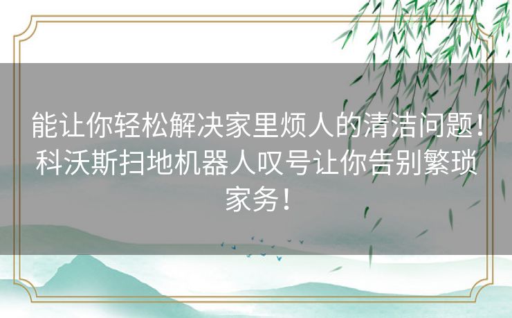 能让你轻松解决家里烦人的清洁问题!科沃斯扫地机器人叹号让你告别繁琐家务! 能让你轻松解决家里烦人的清洁问题!科沃斯扫地机器人叹号让你告别繁琐家务!