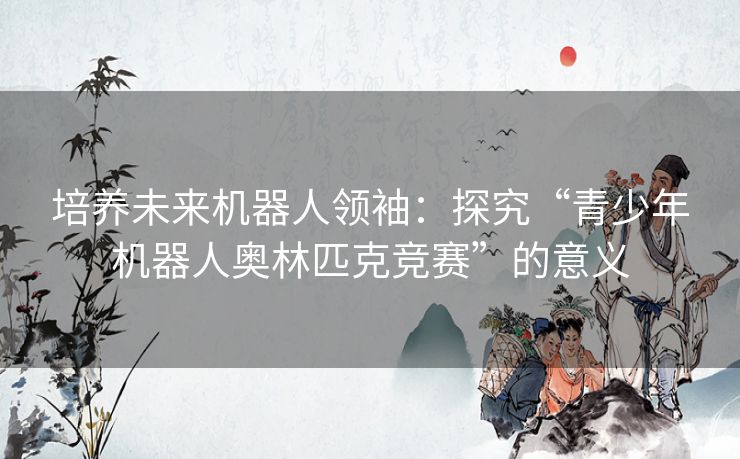 培养未来机器人领袖:探究“青少年机器人奥林匹克竞赛”的意义 培养未来机器人领袖:探究“青少年机器人奥林匹克竞赛”的意义