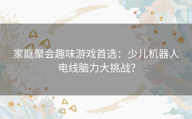 家庭聚会趣味游戏首选：少儿机器人电线脑力大挑战？