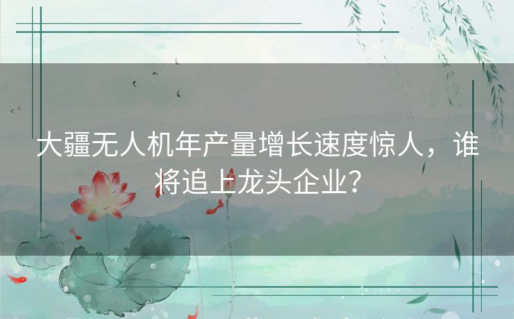 大疆无人机年产量增长速度惊人,谁将追上龙头企业? 大疆无人机年产量增长速度惊人,谁将追上龙头企业?
