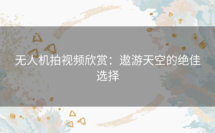 无人机拍视频欣赏:遨游天空的绝佳选择 无人机拍视频欣赏:遨游天空的绝佳选择