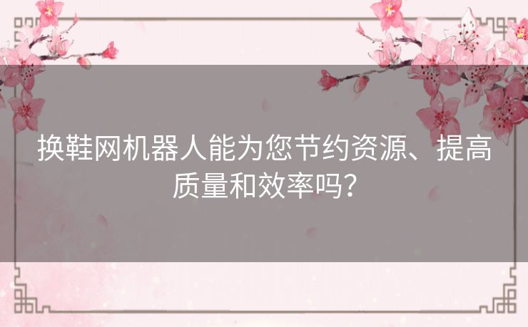 换鞋网机器人能为您节约资源、提高质量和效率吗? 换鞋网机器人能为您节约资源、提高质量和效率吗?