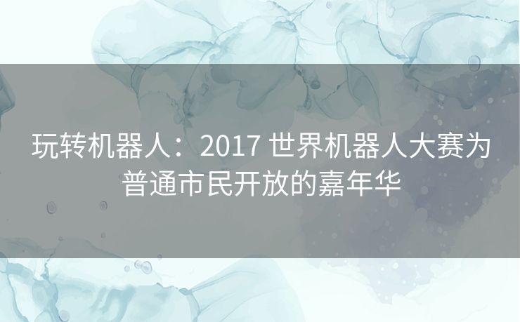 玩转机器人:2017 世界机器人大赛为普通市民开放的嘉年华 玩转机器人:2017 世界机器人大赛为普通市民开放的嘉年华