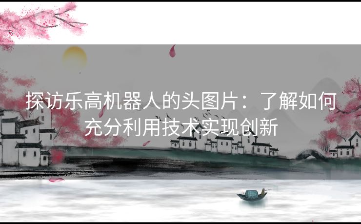 探访乐高机器人的头图片:了解如何充分利用技术实现创新 探访乐高机器人的头图片:了解如何充分利用技术实现创新