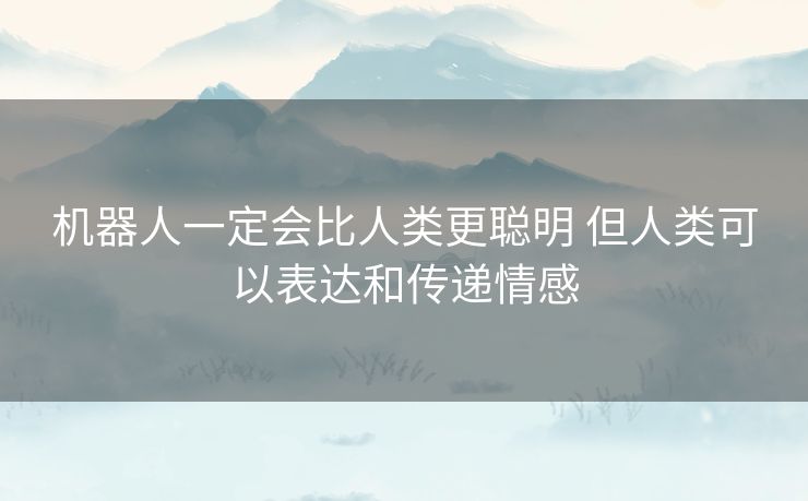 机器人一定会比人类更聪明 但人类可以表达和传递情感 机器人一定会比人类更聪明 但人类可以表达和传递情感