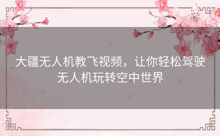 大疆无人机教飞视频,让你轻松驾驶无人机玩转空中世界 大疆无人机教飞视频,让你轻松驾驶无人机玩转空中世界