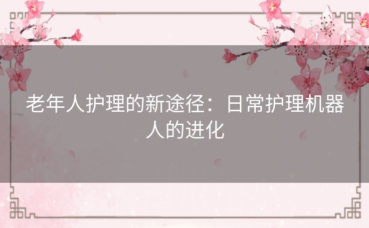 老年人护理的新途径:日常护理机器人的进化 老年人护理的新途径:日常护理机器人的进化