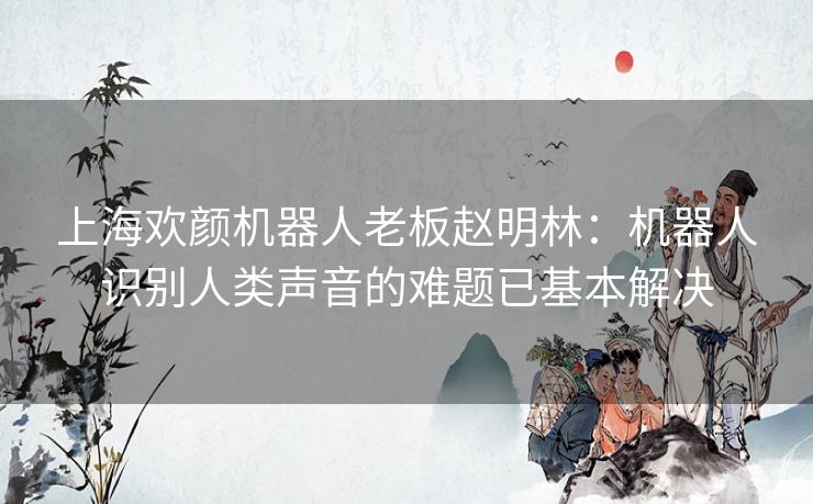 上海欢颜机器人老板赵明林：机器人识别人类声音的难题已基本解决