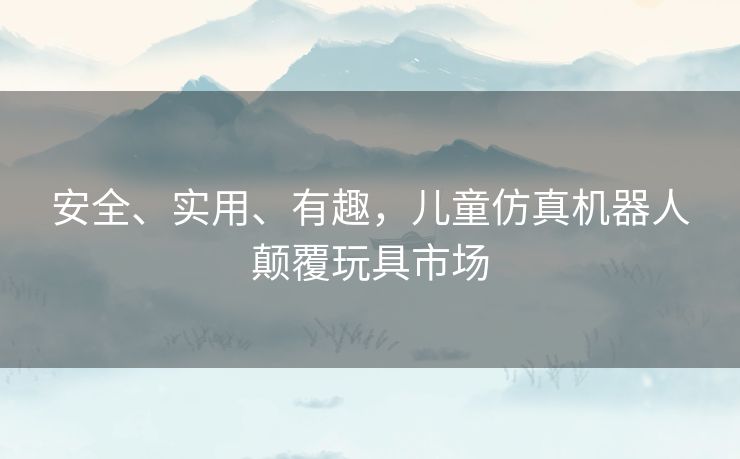 安全、实用、有趣,儿童仿真机器人颠覆玩具市场 安全、实用、有趣,儿童仿真机器人颠覆玩具市场