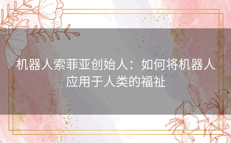 机器人索菲亚创始人:如何将机器人应用于人类的福祉 机器人索菲亚创始人:如何将机器人应用于人类的福祉