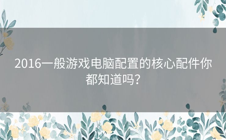 2016一般游戏电脑配置的核心配件你都知道吗? 2016一般游戏电脑配置的核心配件你都知道吗?